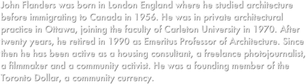 John Flanders was born in London England where he studied architecture before immigrating to Canada in 1956. He was in private architectural practice in Ottawa, joining the faculty of Carleton University in 1970. After twenty years, he retired in 1990 as Emeritus Professor of Architecture. Since then he has been active as a housing consultant, a freelance photojournalist, a filmmaker and a community activist. He was a founding member of the Toronto Dollar, a community currency.

 
